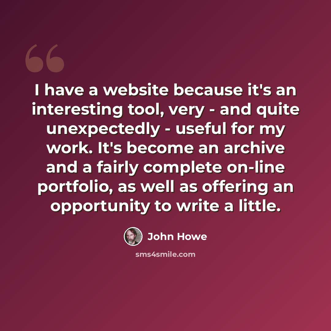 “I have a website because it's an interesting tool, very - and quite unexpectedly - useful for my work. It's become an archive and a fairly complete on-line portfolio, as well as offering an opportunity to write a little.” quote by John Howe