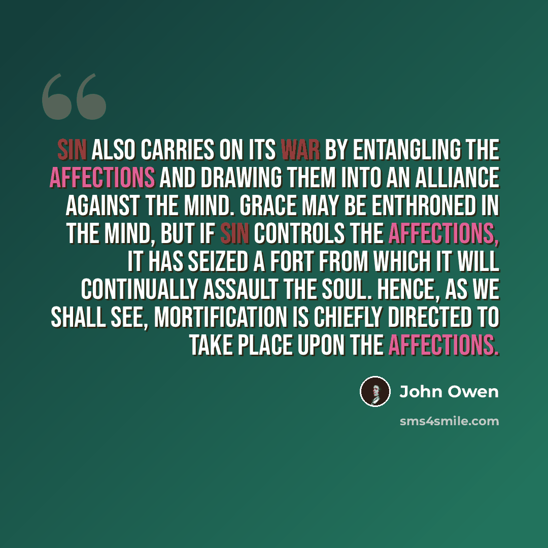 “Sin also carries on its war by entangling the affections and drawing them into an alliance against the mind. Grace may be enthroned in the mind, but if sin controls the affections, it has seized a fort from which it will continually assault the soul. Hence, as we shall see, mortification is…” quote by John Owen