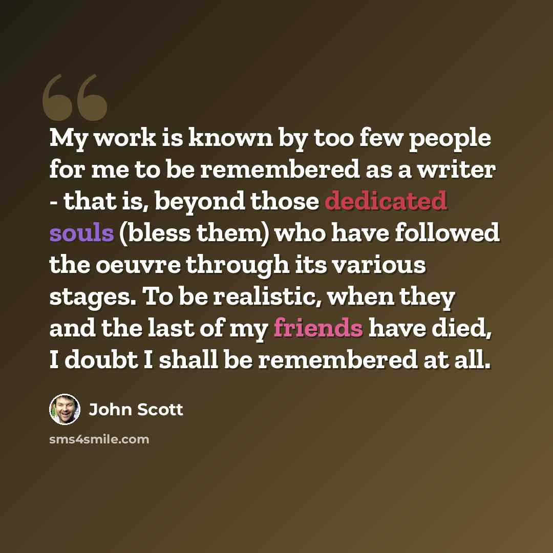 “My work is known by too few people for me to be remembered as a writer - that is, beyond those dedicated souls (bless them) who have followed the oeuvre through its various stages. To be realistic, when they and the last of my friends have died, I doubt I shall be remembered at all.” quote by John Scott