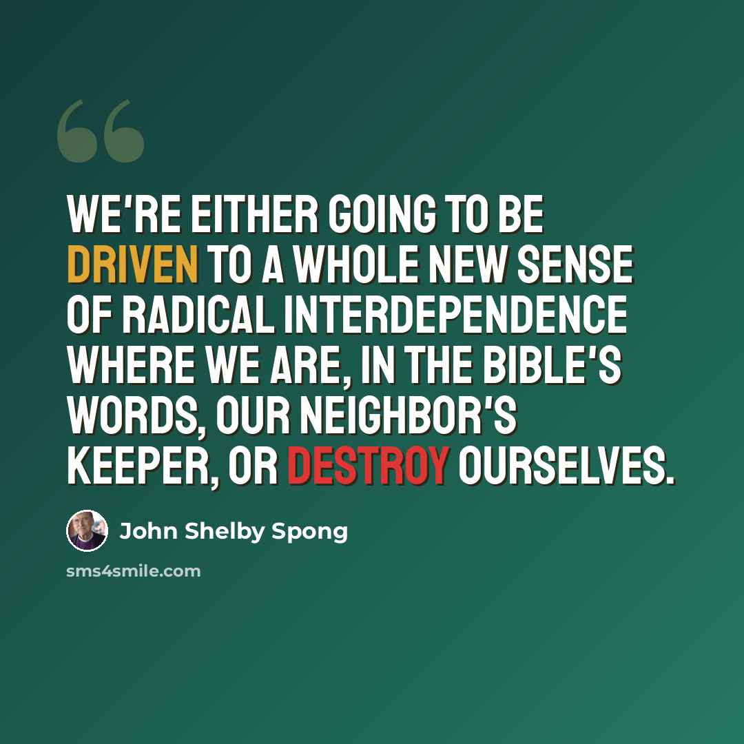 “We're either going to be driven to a whole new sense of radical interdependence where we are, in the Bible's words, our neighbor's keeper, or destroy ourselves.” quote by John Shelby Spong