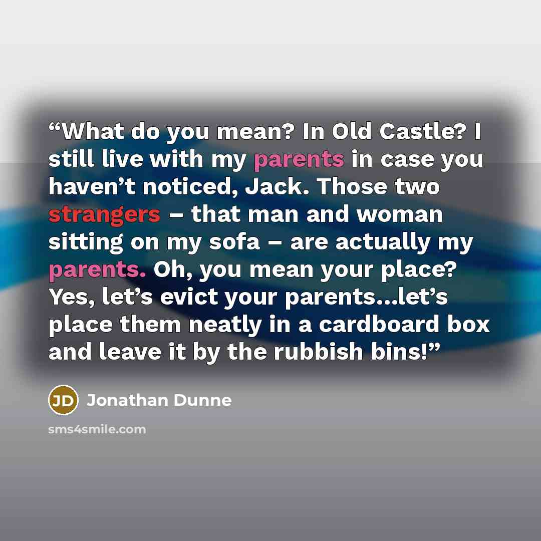 “What do you mean? In Old Castle? I still live with my parents in case you haven’t noticed, Jack. Those two strangers – that man and woman sitting on my sofa – are actually my parents. Oh, you mean your place? Yes, let’s evict your parents…let’s place them neatly in a cardboard box and leave it by…” quote by Jonathan Dunne