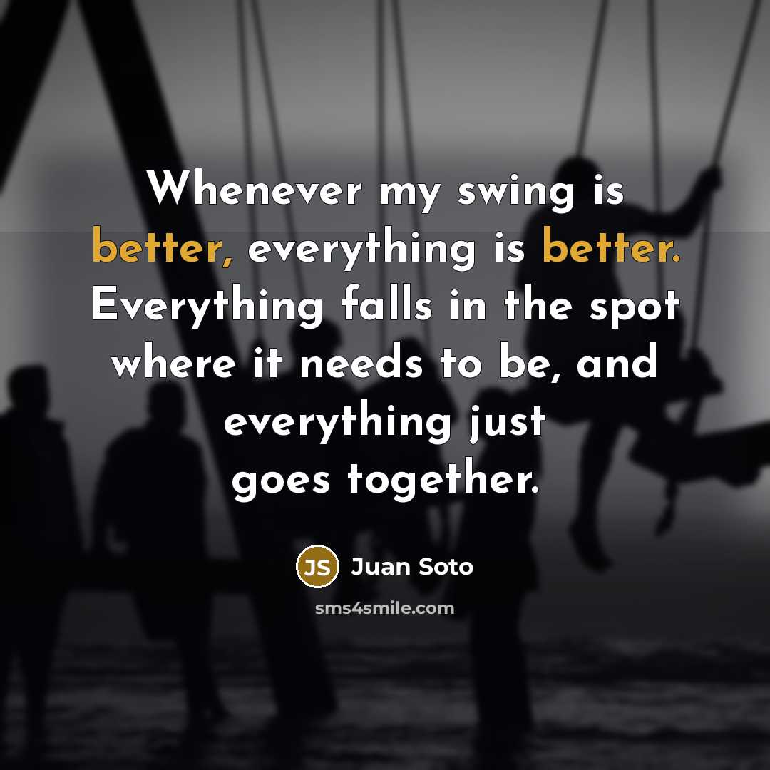 “Whenever my swing is better, everything is better. Everything falls in the spot where it needs to be, and everything just goes together.” quote by Juan Soto