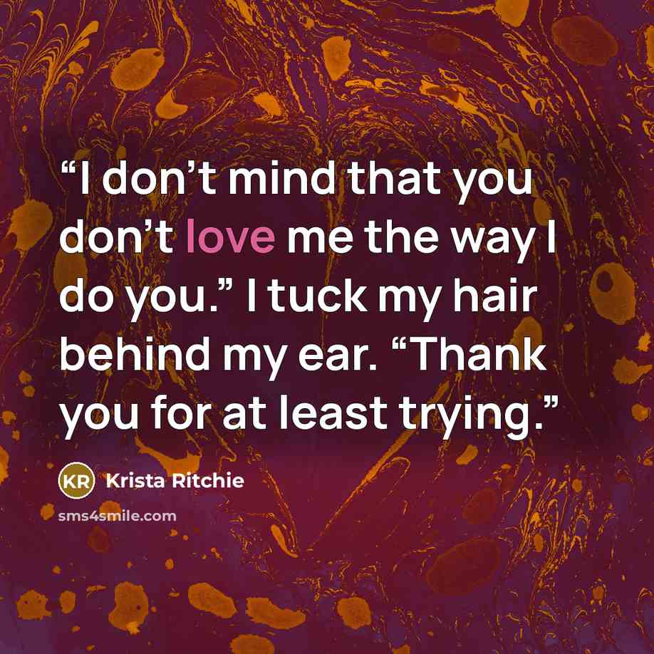 “I don’t mind that you don’t love me the way I do you.” I tuck my hair behind my ear. “Thank you for at least trying.” quote by Krista Ritchie