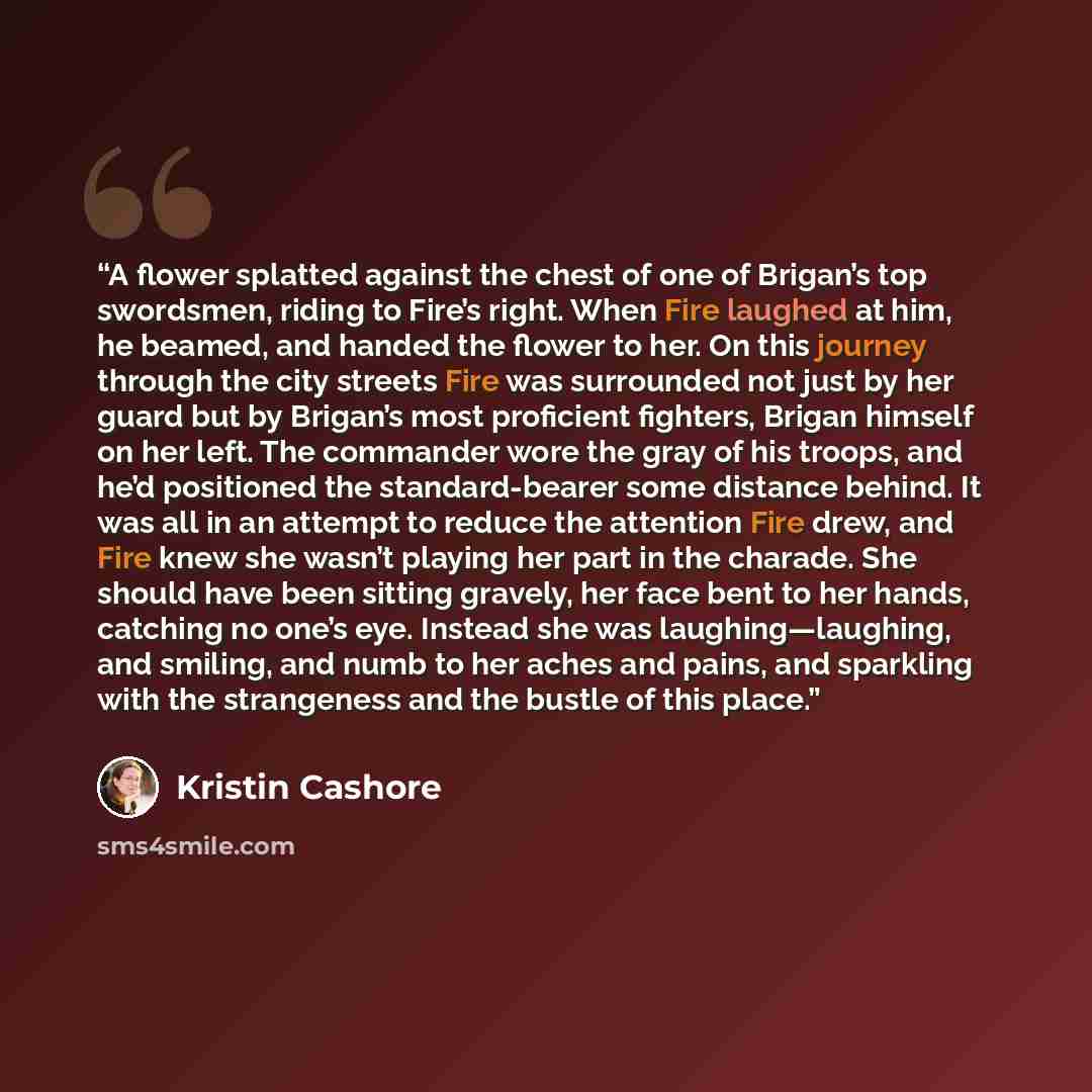 “A flower splatted against the chest of one of Brigan’s top swordsmen, riding to Fire’s right. When Fire laughed at him, he beamed, and handed the flower to her. On this journey through the city streets Fire was surrounded not just by her guard but by Brigan’s most proficient fighters, Brigan…” quote by Kristin Cashore