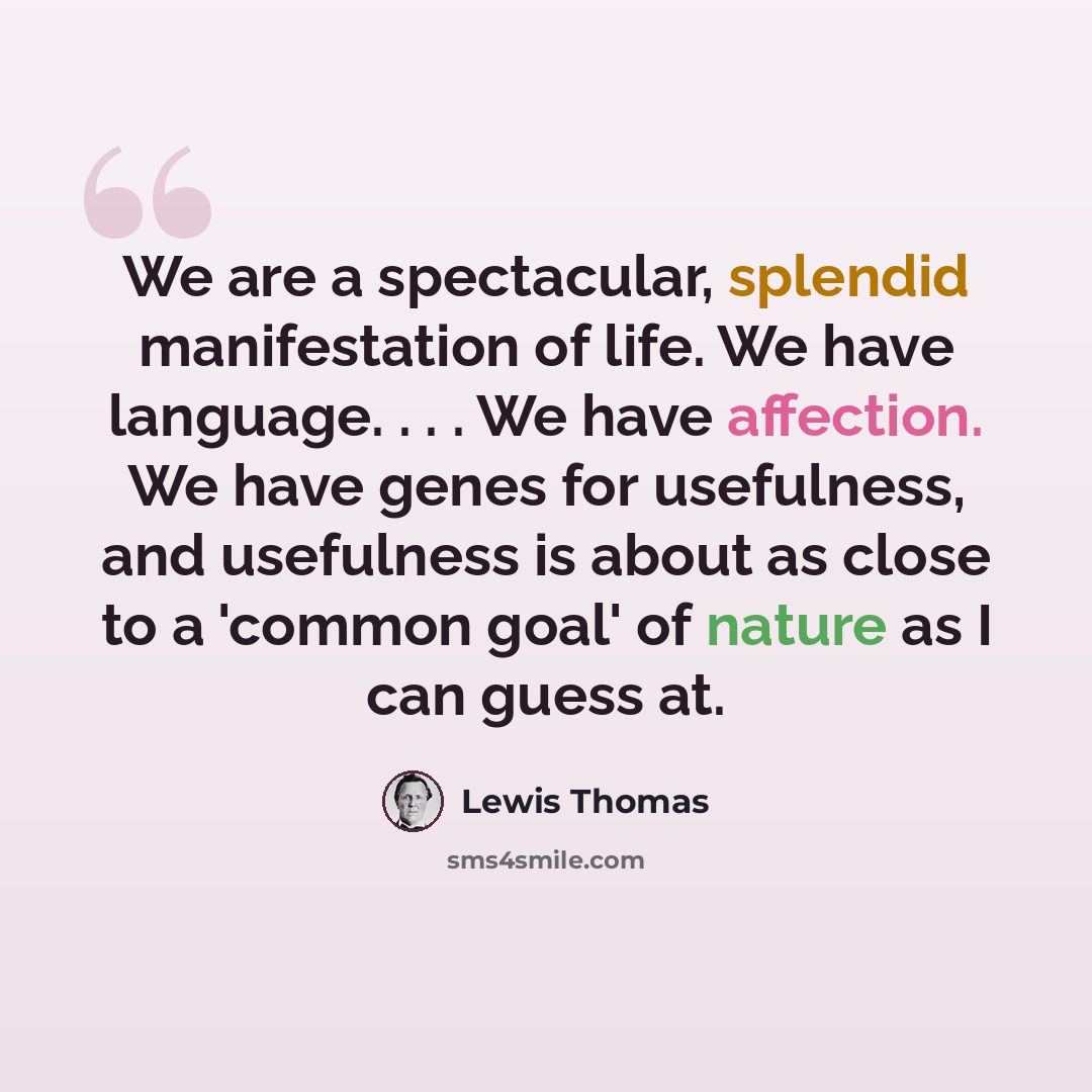 “We are a spectacular, splendid manifestation of life. We have language. . . . We have affection. We have genes for usefulness, and usefulness is about as close to a 'common goal' of nature as I can guess at.” quote by Lewis Thomas