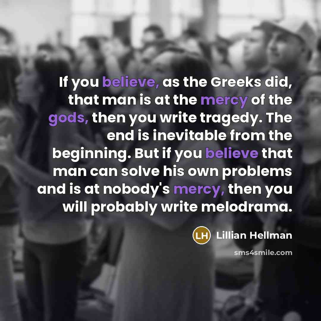 “If you believe, as the Greeks did, that man is at the mercy of the gods, then you write tragedy. The end is inevitable from the beginning. But if you believe that man can solve his own problems and is at nobody's mercy, then you will probably write melodrama.” quote by Lillian Hellman