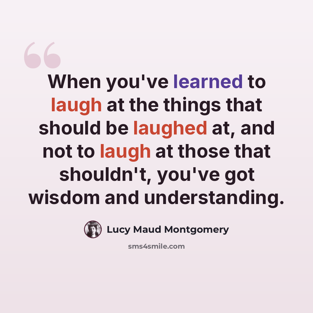 “When you've learned to laugh at the things that should be laughed at, and not to laugh at those that shouldn't, you've got wisdom and understanding.” quote by Lucy Maud Montgomery