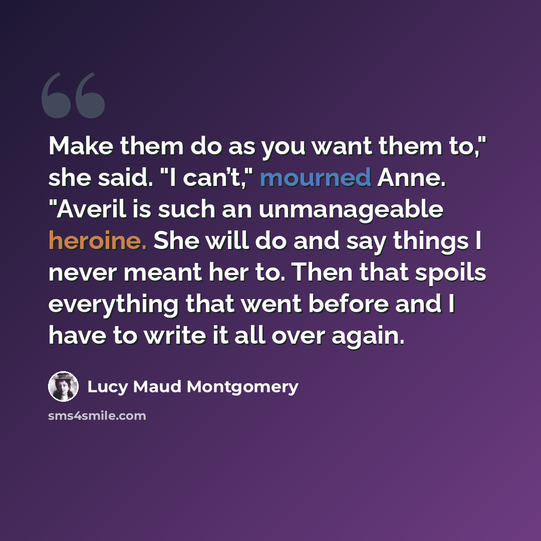 “Make them do as you want them to," she said. "I can’t," mourned Anne. "Averil is such an unmanageable heroine. She will do and say things I never meant her to. Then that spoils everything that went before and I have to write it all over again.” quote by Lucy Maud Montgomery