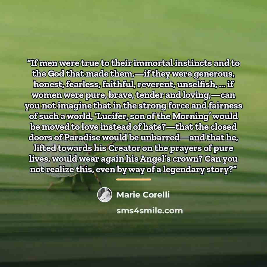 “If men were true to their immortal instincts and to the God that made them,—if they were generous, honest, fearless, faithful, reverent, unselfish, ... if women were pure, brave, tender and loving,—can you not imagine that in the strong force and fairness of such a world, ‘Lucifer, son of the…” quote by Marie Corelli