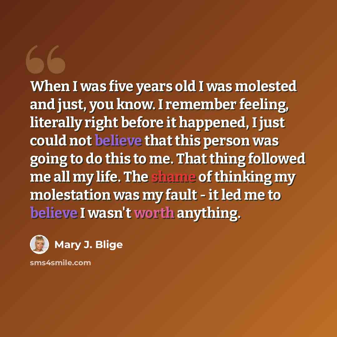 “When I was five years old I was molested and just, you know. I remember feeling, literally right before it happened, I just could not believe that this person was going to do this to me. That thing followed me all my life. The shame of thinking my molestation was my fault - it led me to believe I…” quote by Mary J. Blige