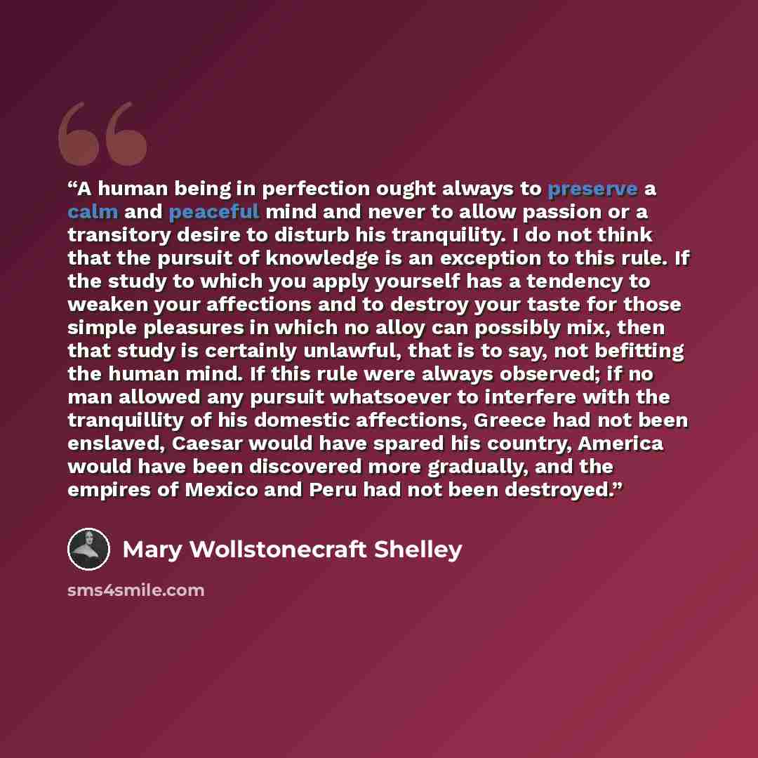 “A human being in perfection ought always to preserve a calm and peaceful mind and never to allow passion or a transitory desire to disturb his tranquility. I do not think that the pursuit of knowledge is an exception to this rule. If the study to which you apply yourself has a tendency to weaken…” quote by Mary Wollstonecraft Shelley