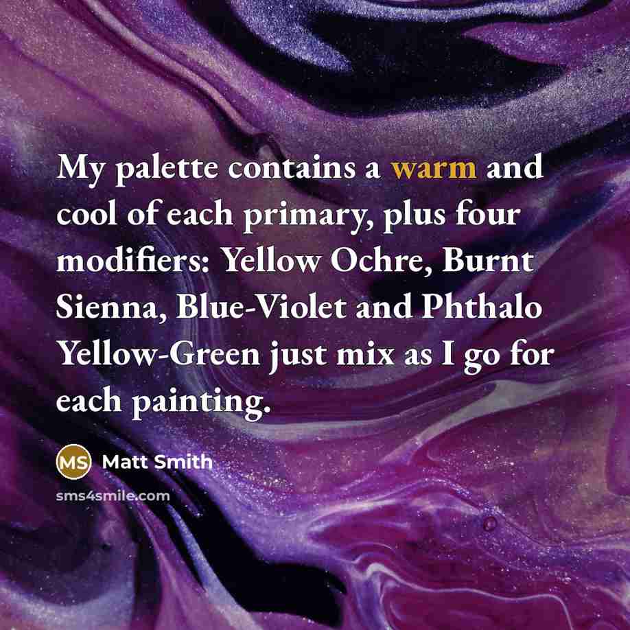 “My palette contains a warm and cool of each primary, plus four modifiers: Yellow Ochre, Burnt Sienna, Blue-Violet and Phthalo Yellow-Green just mix as I go for each painting.” quote by Matt Smith