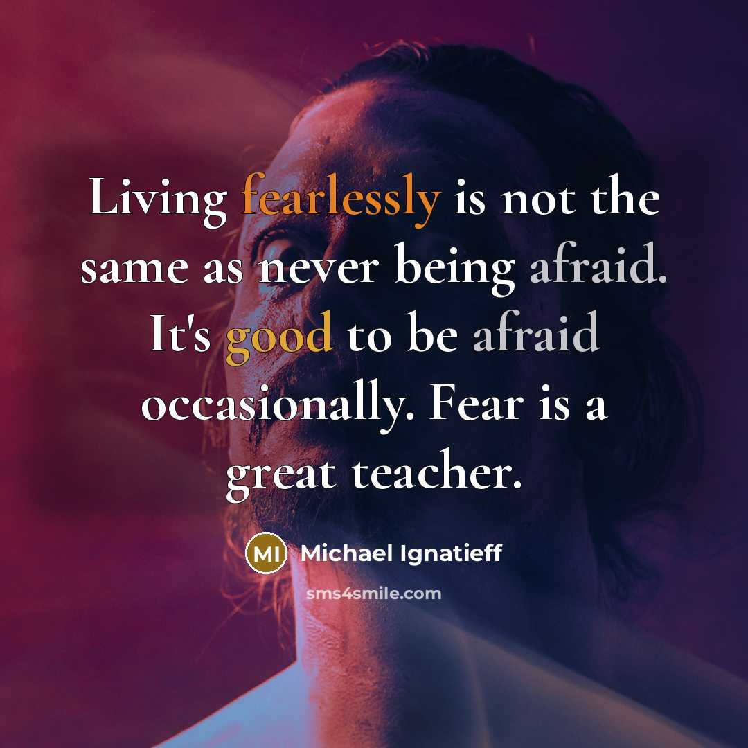 “Living fearlessly is not the same as never being afraid. It's good to be afraid occasionally. Fear is a great teacher.” quote by Michael Ignatieff