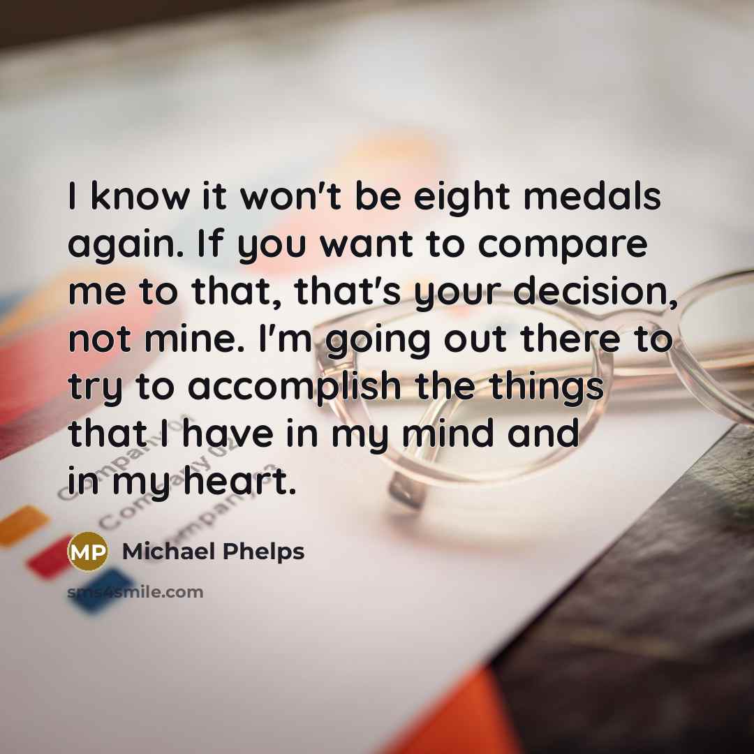 “I know it won't be eight medals again. If you want to compare me to that, that's your decision, not mine. I'm going out there to try to accomplish the things that I have in my mind and in my heart.” quote by Michael Phelps