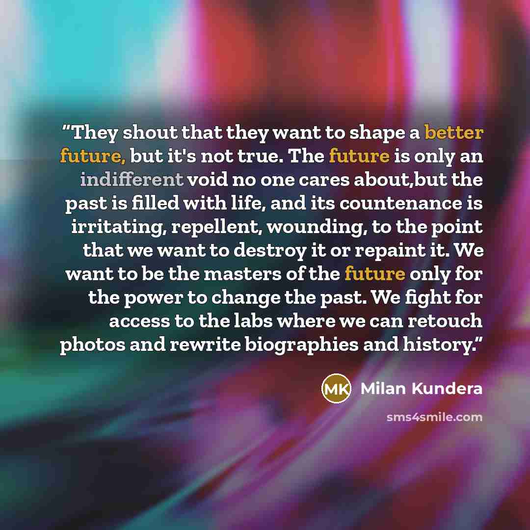 “They shout that they want to shape a better future, but it's not true. The future is only an indifferent void no one cares about,but the past is filled with life, and its countenance is irritating, repellent, wounding, to the point that we want to destroy it or repaint it. We want to be the…” quote by Milan Kundera