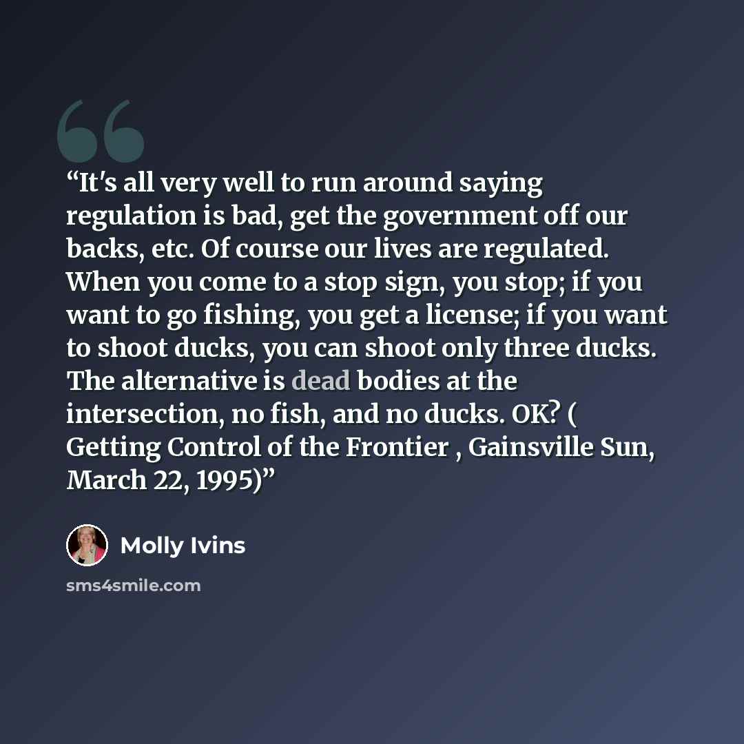 “It's all very well to run around saying regulation is bad, get the government off our backs, etc. Of course our lives are regulated. When you come to a stop sign, you stop; if you want to go fishing, you get a license; if you want to shoot ducks, you can shoot only three ducks. The alternative is…” quote by Molly Ivins