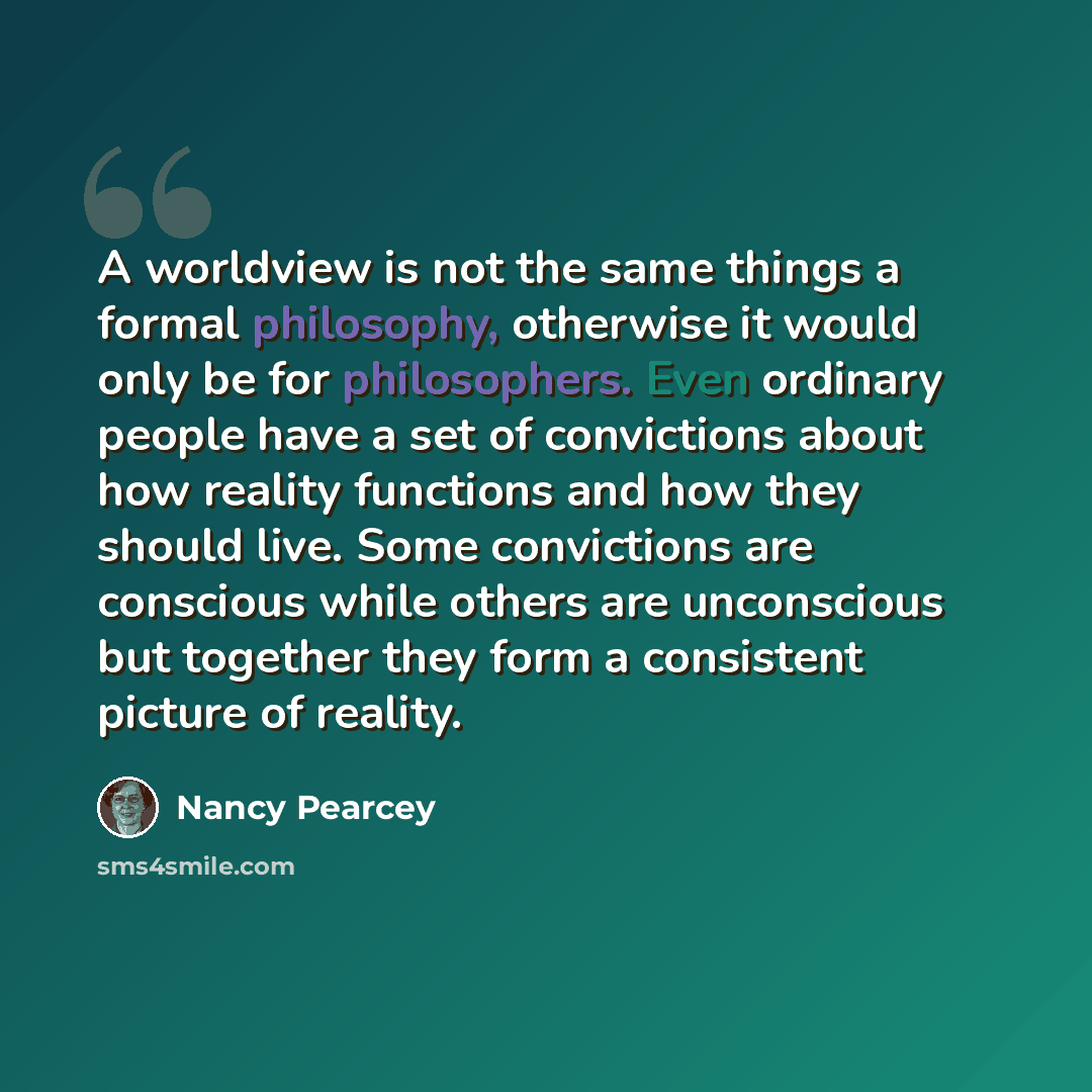 “A worldview is not the same things a formal philosophy, otherwise it would only be for philosophers. Even ordinary people have a set of convictions about how reality functions and how they should live. Some convictions are conscious while others are unconscious but together they form a consistent…” quote by Nancy Pearcey