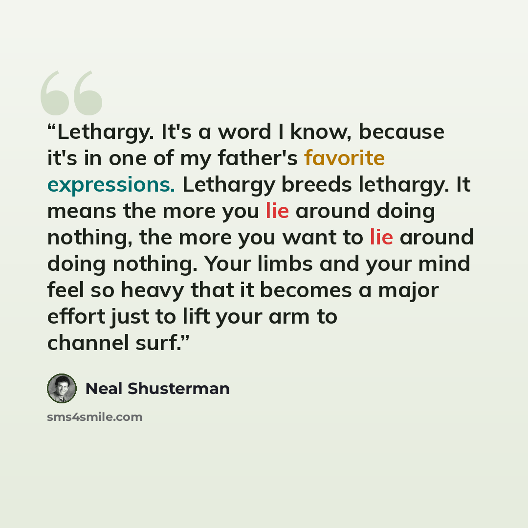 “Lethargy. It's a word I know, because it's in one of my father's favorite expressions. Lethargy breeds lethargy. It means the more you lie around doing nothing, the more you want to lie around doing nothing. Your limbs and your mind feel so heavy that it becomes a major effort just to lift your…” quote by Neal Shusterman