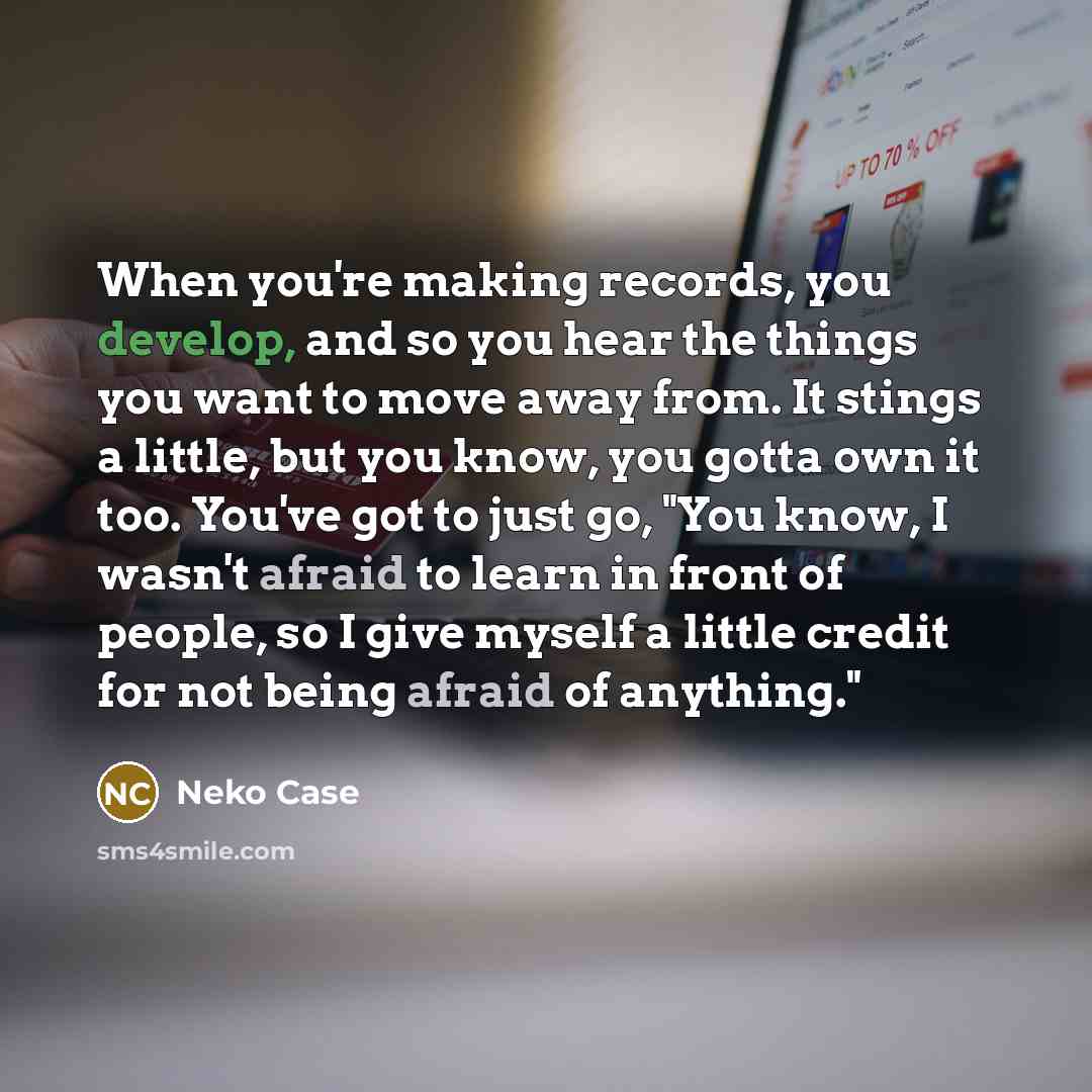 “When you're making records, you develop, and so you hear the things you want to move away from. It stings a little, but you know, you gotta own it too. You've got to just go, "You know, I wasn't afraid to learn in front of people, so I give myself a little credit for not being afraid of anything."” quote by Neko Case