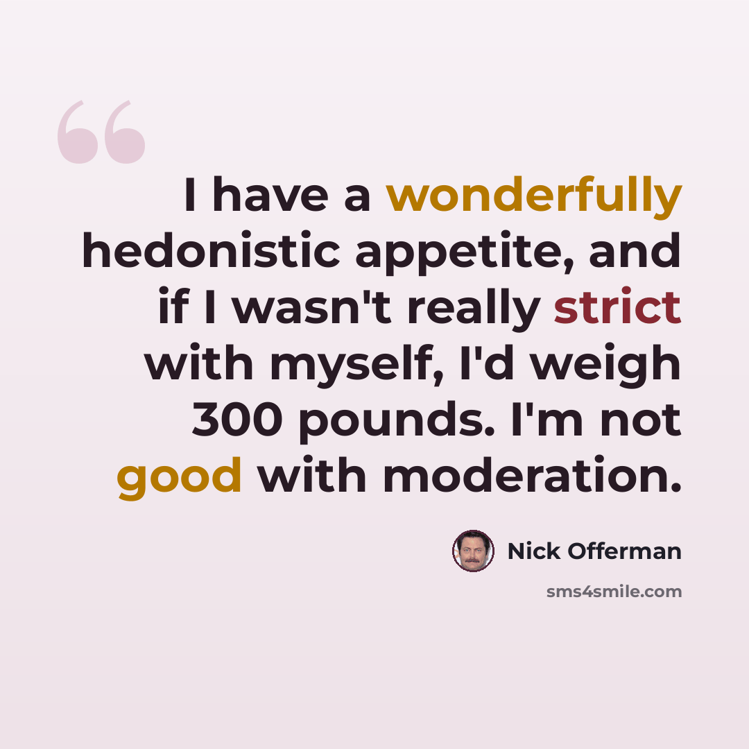 “I have a wonderfully hedonistic appetite, and if I wasn't really strict with myself, I'd weigh 300 pounds. I'm not good with moderation.” quote by Nick Offerman