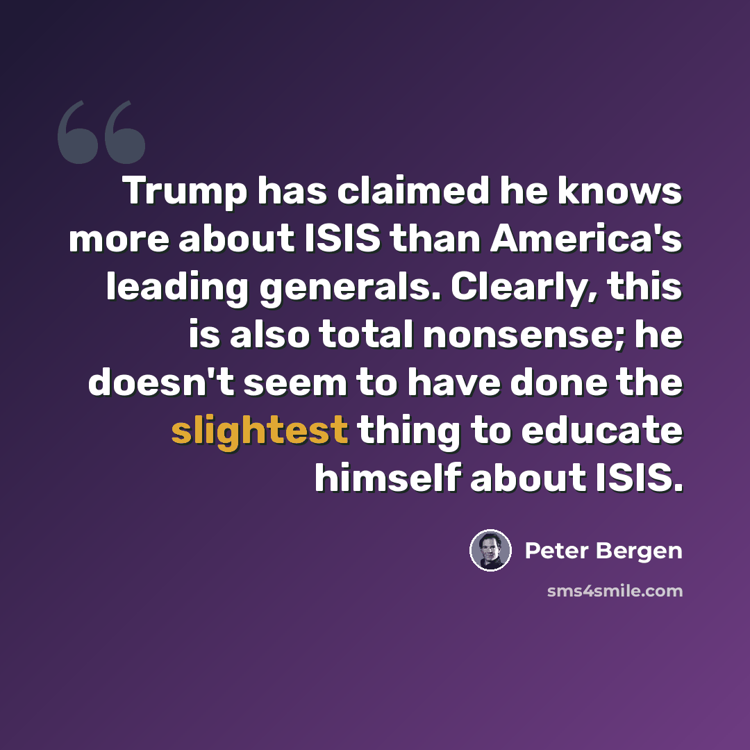 “Trump has claimed he knows more about ISIS than America's leading generals. Clearly, this is also total nonsense; he doesn't seem to have done the slightest thing to educate himself about ISIS.” quote by Peter Bergen