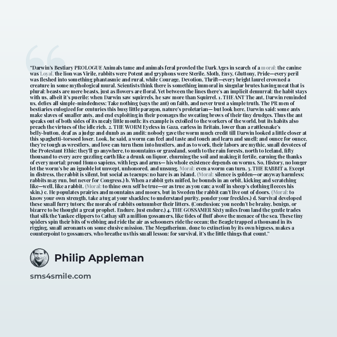 “Darwin’s Bestiary PROLOGUE Animals tame and animals feral prowled the Dark Ages in search of a moral: the canine was Loyal, the lion was Virile, rabbits were Potent and gryphons were Sterile. Sloth, Envy, Gluttony, Pride—every peril was fleshed into something phantasmic and rural, while Courage…” quote by Philip Appleman
