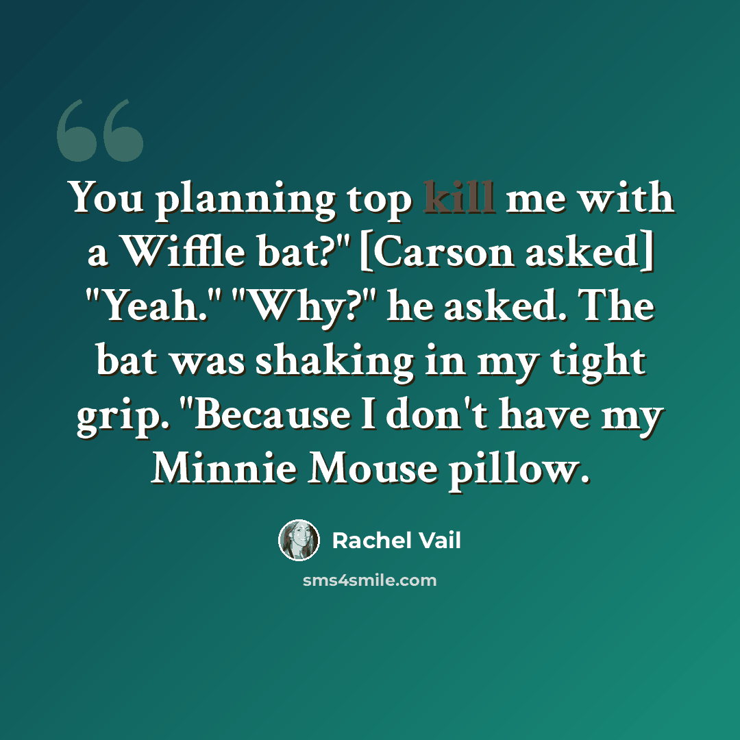 “You planning top kill me with a Wiffle bat?" [Carson asked] "Yeah." "Why?" he asked. The bat was shaking in my tight grip. "Because I don't have my Minnie Mouse pillow.” quote by Rachel Vail
