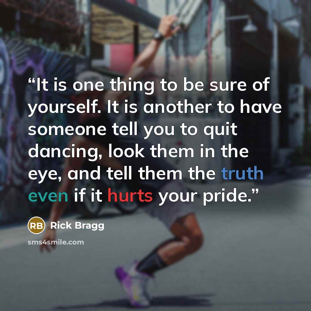 “It is one thing to be sure of yourself. It is another to have someone tell you to quit dancing, look them in the eye, and tell them the truth even if it hurts your pride.” quote by Rick Bragg