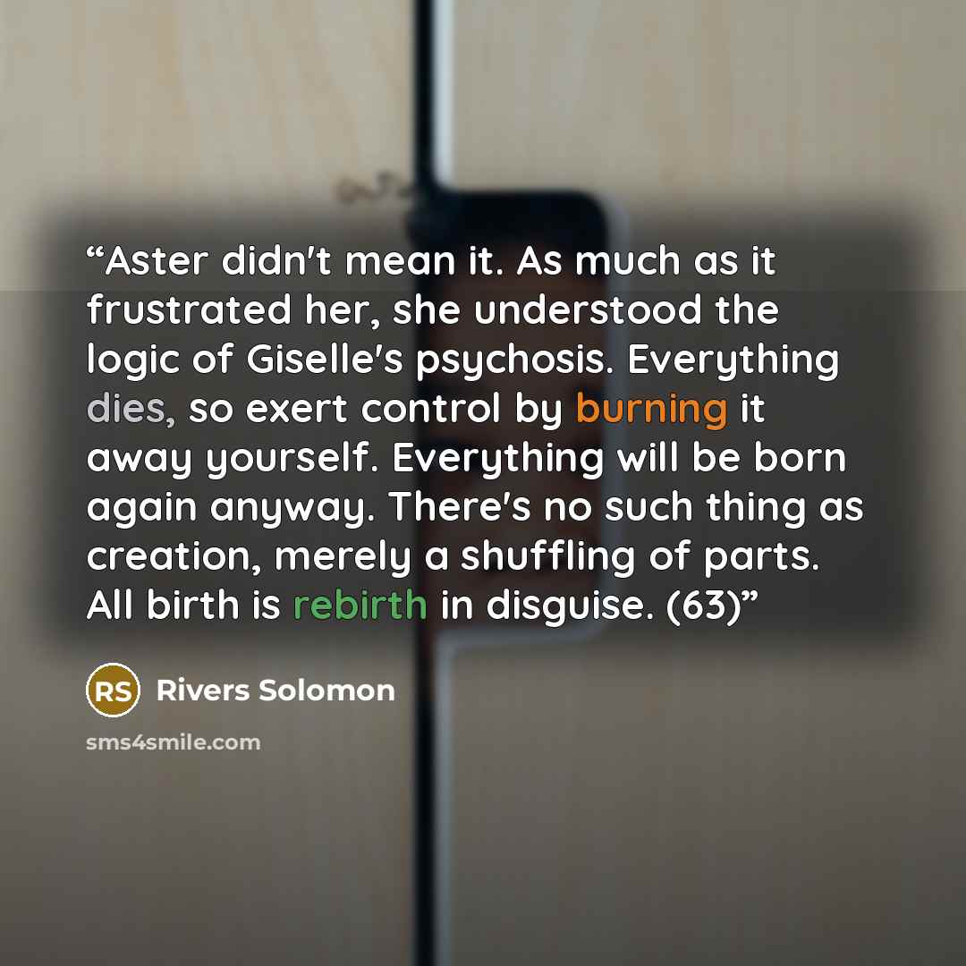 “Aster didn't mean it. As much as it frustrated her, she understood the logic of Giselle's psychosis. Everything dies, so exert control by burning it away yourself. Everything will be born again anyway. There's no such thing as creation, merely a shuffling of parts. All birth is rebirth in…” quote by Rivers Solomon