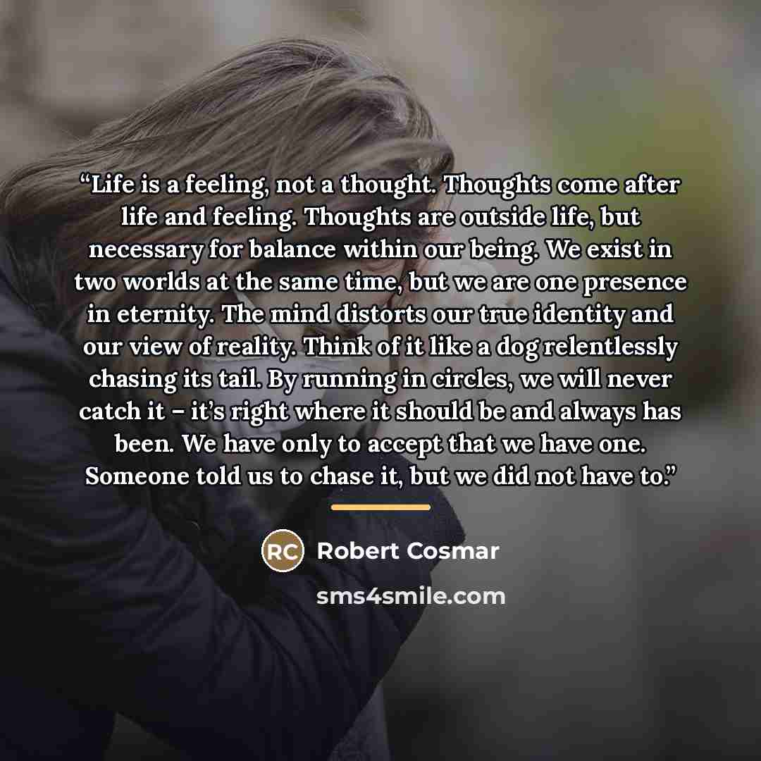 “Life is a feeling, not a thought. Thoughts come after life and feeling. Thoughts are outside life, but necessary for balance within our being. We exist in two worlds at the same time, but we are one presence in eternity. The mind distorts our true identity and our view of reality. Think of it like…” quote by Robert Cosmar