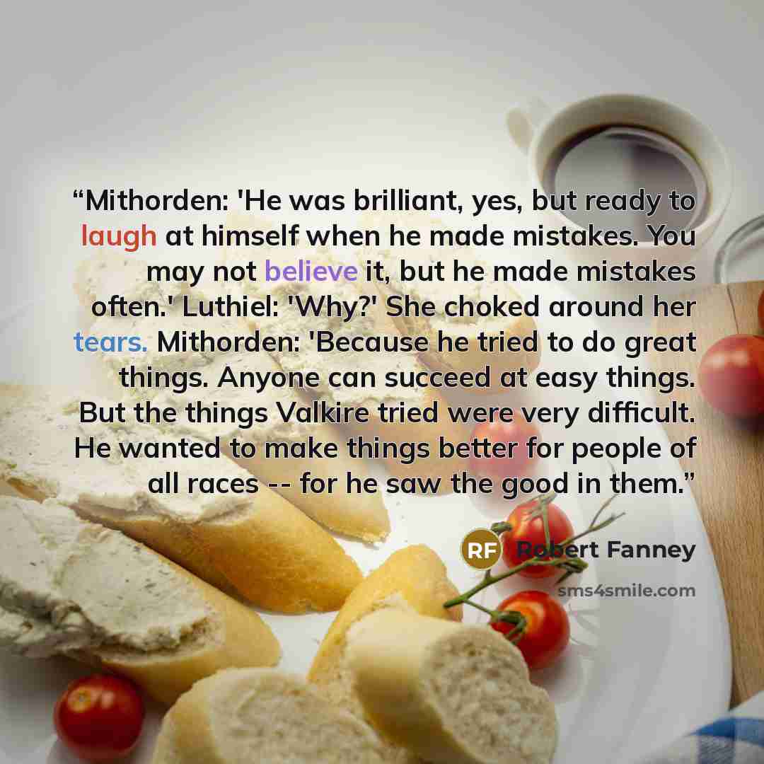 “Mithorden: 'He was brilliant, yes, but ready to laugh at himself when he made mistakes. You may not believe it, but he made mistakes often.' Luthiel: 'Why?' She choked around her tears. Mithorden: 'Because he tried to do great things. Anyone can succeed at easy things. But the things Valkire tried…” quote by Robert Fanney