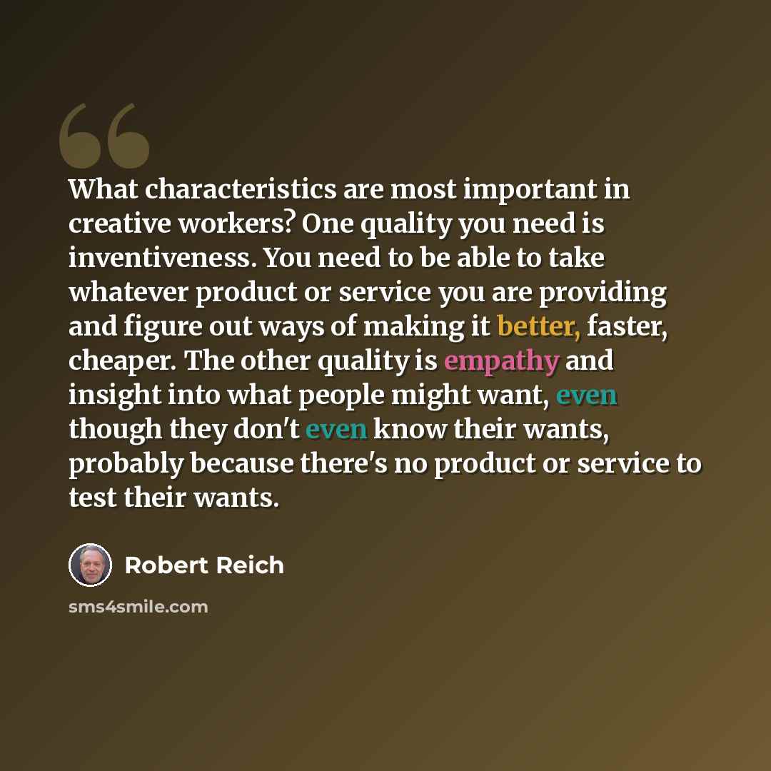 “What characteristics are most important in creative workers? One quality you need is inventiveness. You need to be able to take whatever product or service you are providing and figure out ways of making it better, faster, cheaper. The other quality is empathy and insight into what people might…” quote by Robert Reich