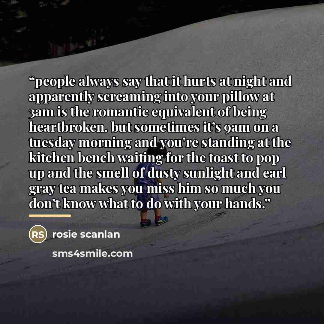 “people always say that it hurts at night and apparently screaming into your pillow at 3am is the romantic equivalent of being heartbroken. but sometimes it’s 9am on a tuesday morning and you’re standing at the kitchen bench waiting for the toast to pop up and the smell of dusty sunlight and earl…” quote by Rosie Scanlan