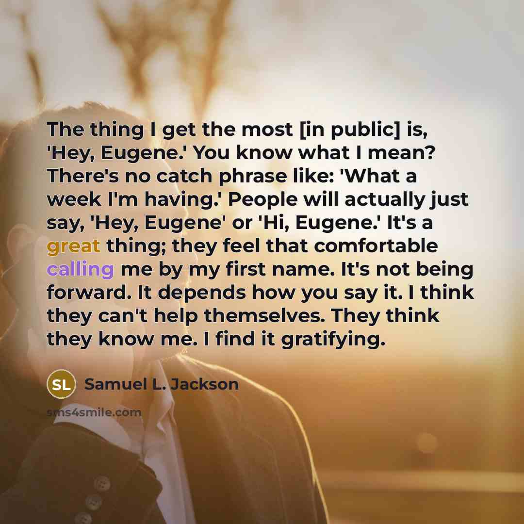 “The thing I get the most [in public] is, 'Hey, Eugene.' You know what I mean? There's no catch phrase like: 'What a week I'm having.' People will actually just say, 'Hey, Eugene' or 'Hi, Eugene.' It's a great thing; they feel that comfortable calling me by my first name. It's not being forward. It…” quote by Samuel L. Jackson