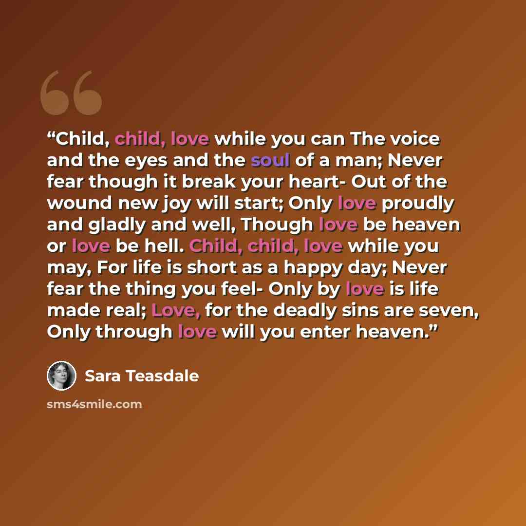 “Child, child, love while you can The voice and the eyes and the soul of a man; Never fear though it break your heart- Out of the wound new joy will start; Only love proudly and gladly and well, Though love be heaven or love be hell. Child, child, love while you may, For life is short as a happy…” quote by Sara Teasdale
