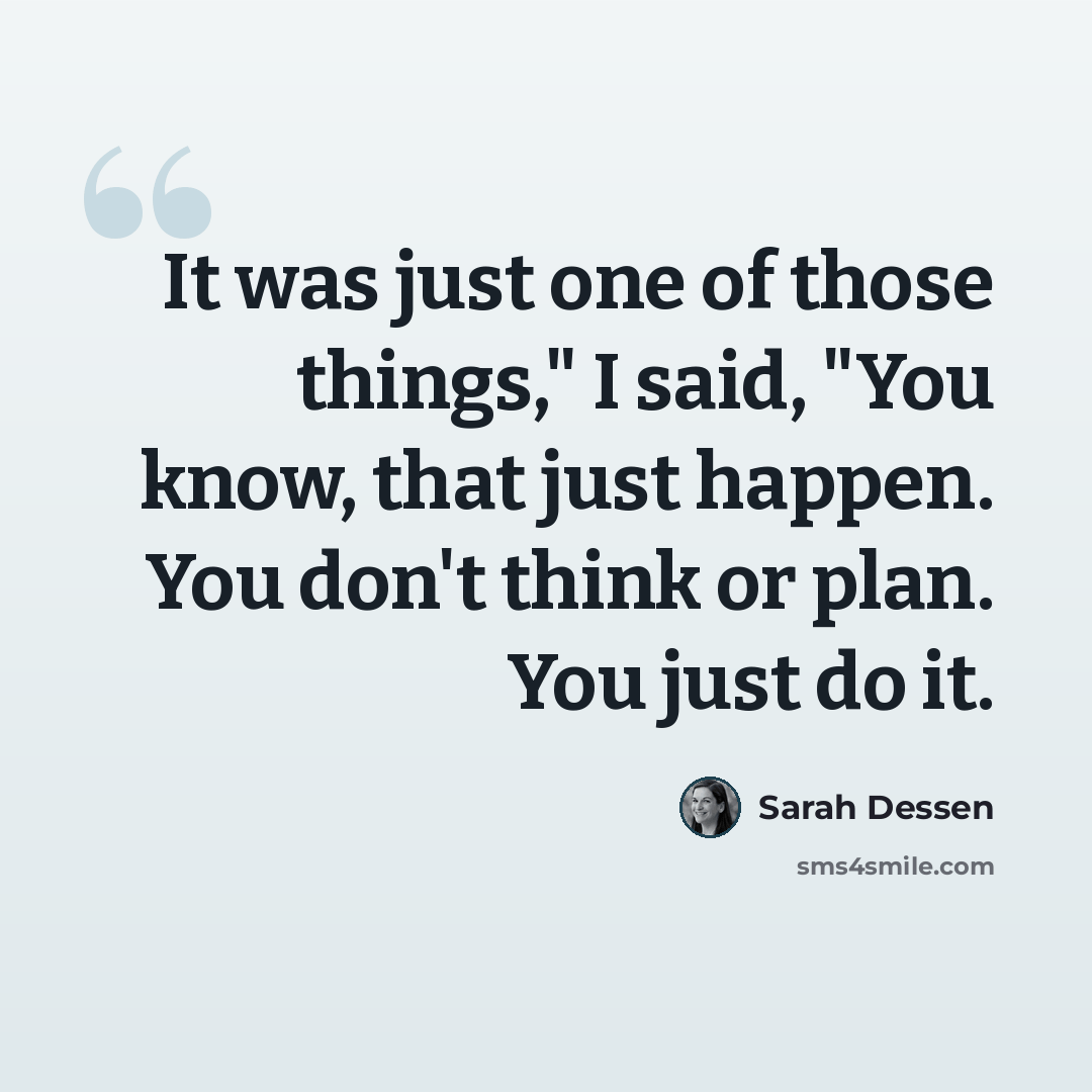 “It was just one of those things," I said, "You know, that just happen. You don't think or plan. You just do it.” quote by Sarah Dessen