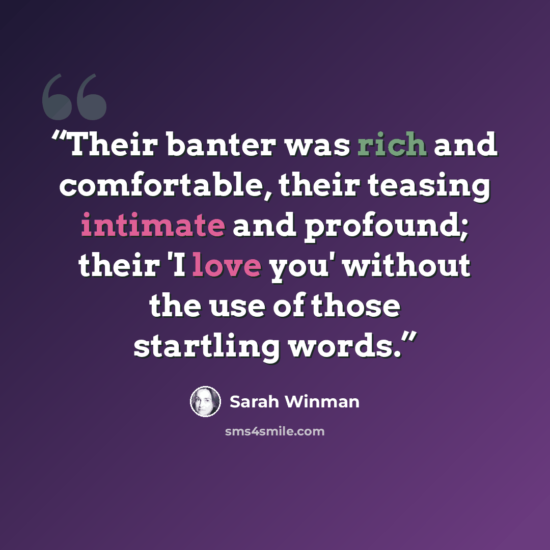 “Their banter was rich and comfortable, their teasing intimate and profound; their 'I love you' without the use of those startling words.” quote by Sarah Winman