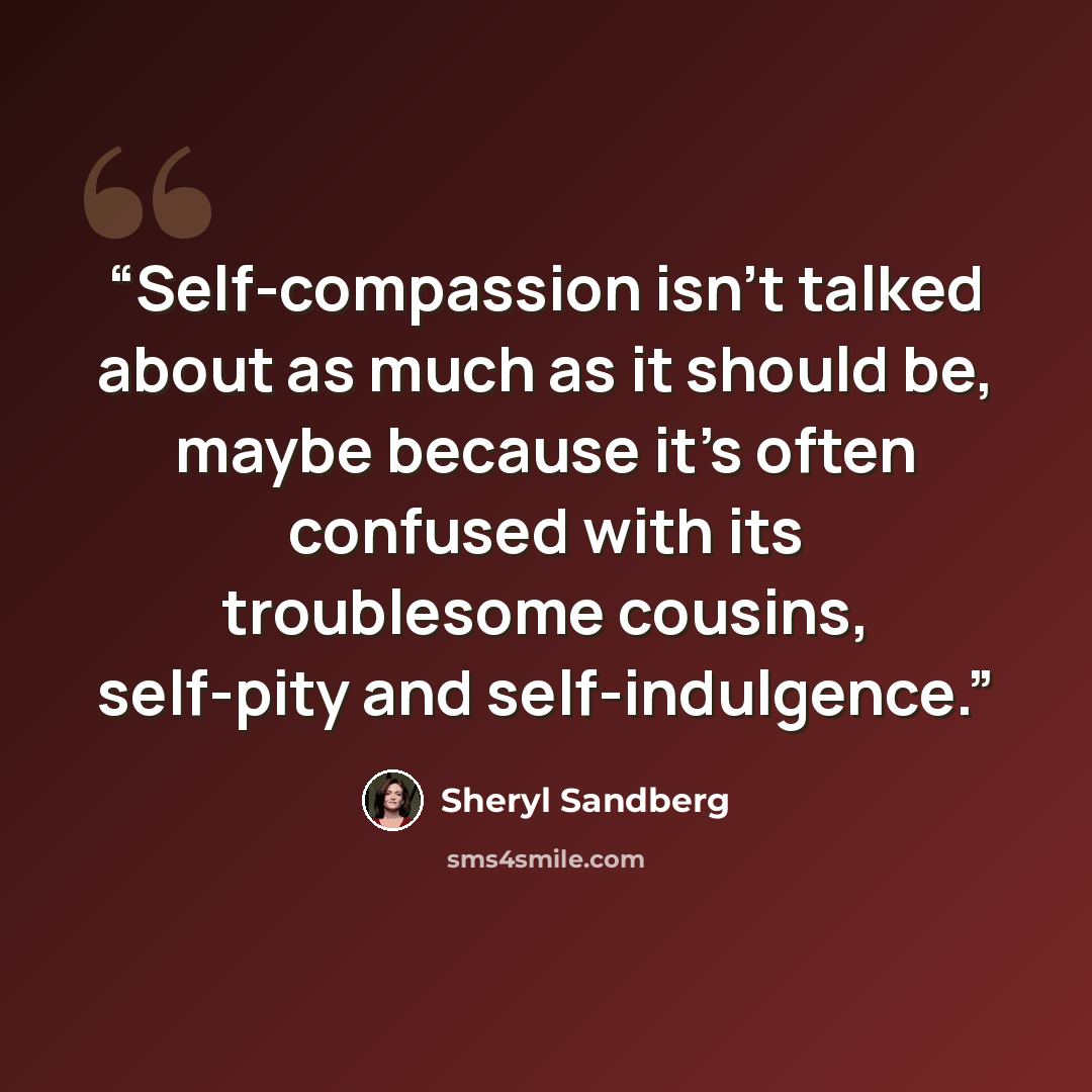 “Self-compassion isn’t talked about as much as it should be, maybe because it’s often confused with its troublesome cousins, self-pity and self-indulgence.” quote by Sheryl Sandberg