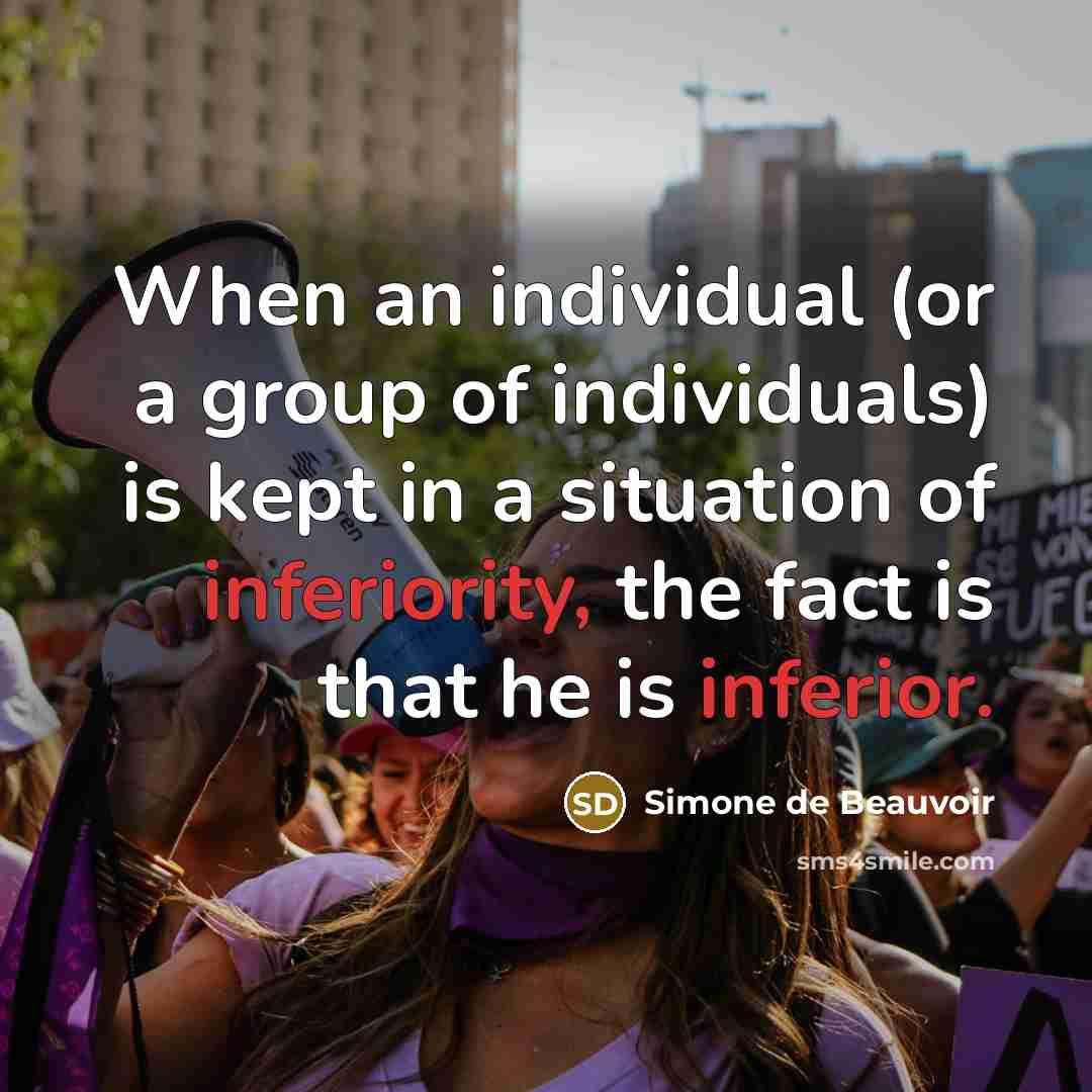 “When an individual (or a group of individuals) is kept in a situation of inferiority, the fact is that he is inferior.” quote by Simone de Beauvoir