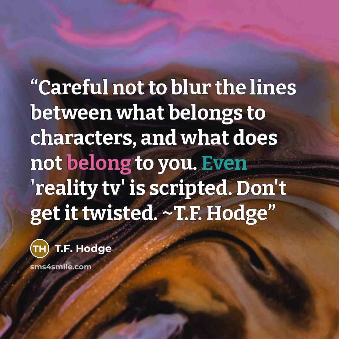 “Careful not to blur the lines between what belongs to characters, and what does not belong to you. Even 'reality tv' is scripted. Don't get it twisted. ~T.F. Hodge” quote by T.F. Hodge