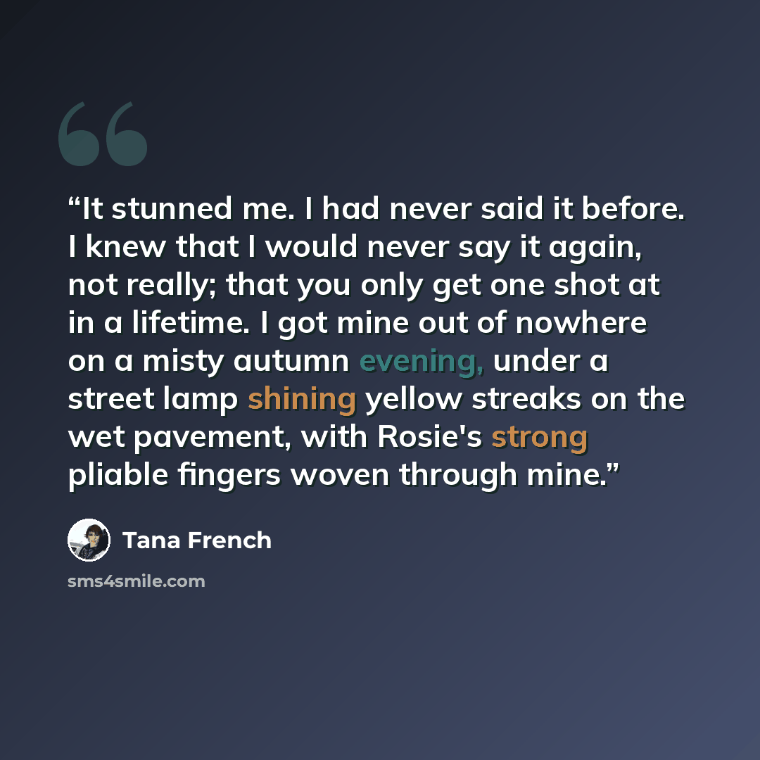 “It stunned me. I had never said it before. I knew that I would never say it again, not really; that you only get one shot at in a lifetime. I got mine out of nowhere on a misty autumn evening, under a street lamp shining yellow streaks on the wet pavement, with Rosie's strong pliable fingers woven…” quote by Tana French