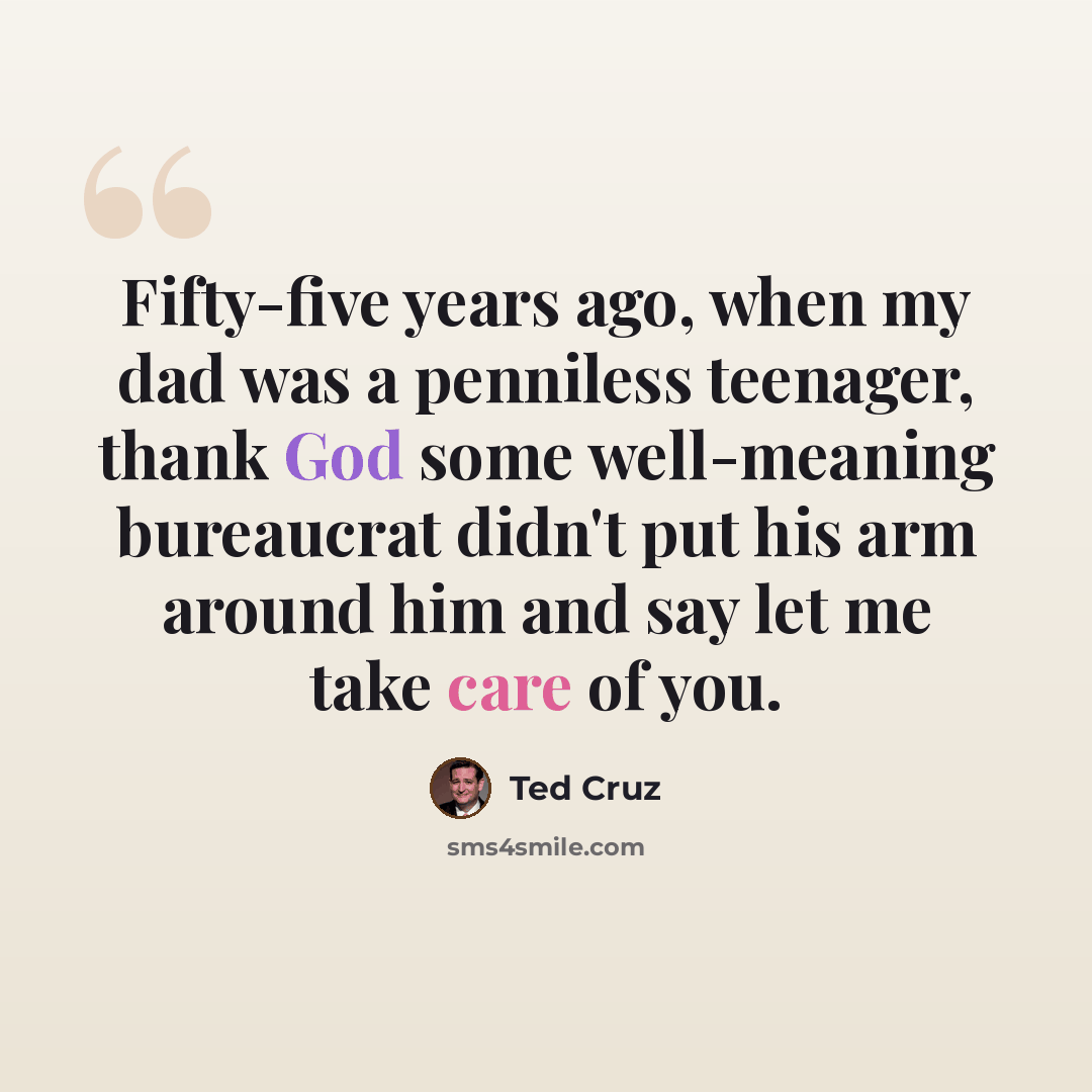 “Fifty-five years ago, when my dad was a penniless teenager, thank God some well-meaning bureaucrat didn't put his arm around him and say let me take care of you.” quote by Ted Cruz
