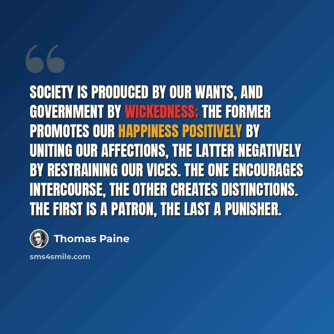 “Society is produced by our wants, and government by wickedness; the former promotes our happiness positively by uniting our affections, the latter negatively by restraining our vices. The one encourages intercourse, the other creates distinctions. The first is a patron, the last a punisher.” quote by Thomas Paine