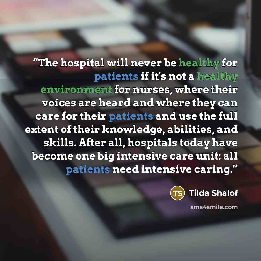 “The hospital will never be healthy for patients if it's not a healthy environment for nurses, where their voices are heard and where they can care for their patients and use the full extent of their knowledge, abilities, and skills. After all, hospitals today have become one big intensive care…” quote by Tilda Shalof