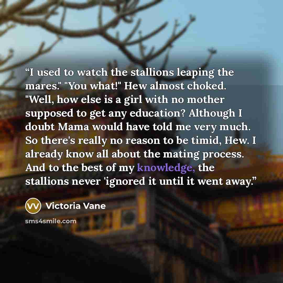 “I used to watch the stallions leaping the mares." "You what!" Hew almost choked. "Well, how else is a girl with no mother supposed to get any education? Although I doubt Mama would have told me very much. So there's really no reason to be timid, Hew. I already know all about the mating process…” quote by Victoria Vane