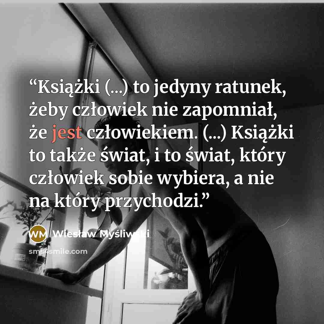 “Książki (...) to jedyny ratunek, żeby człowiek nie zapomniał, że jest człowiekiem. (...) Książki to także świat, i to świat, który człowiek sobie wybiera, a nie na który przychodzi.” quote by Wiesław Myśliwski