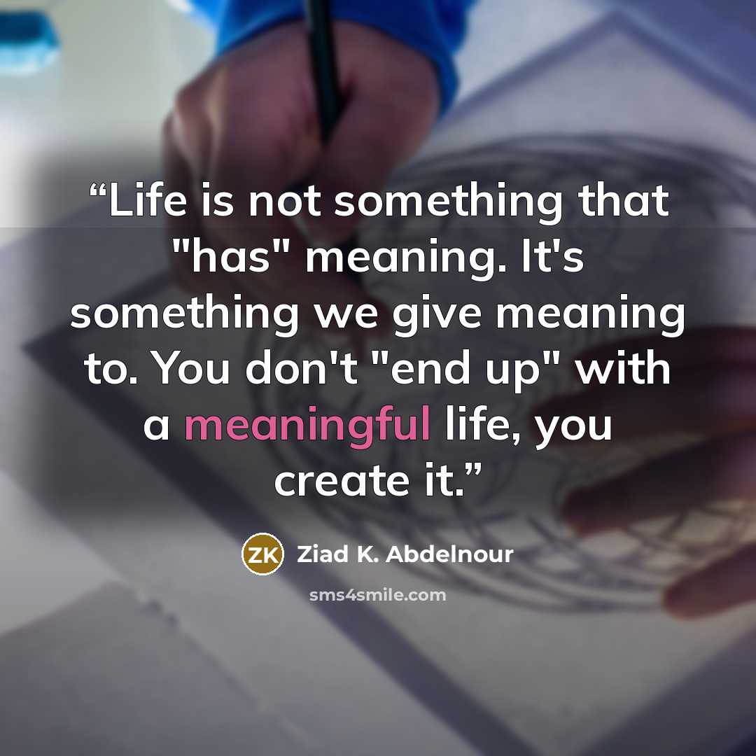 “Life is not something that "has" meaning. It's something we give meaning to. You don't "end up" with a meaningful life, you create it.” quote by Ziad K. Abdelnour