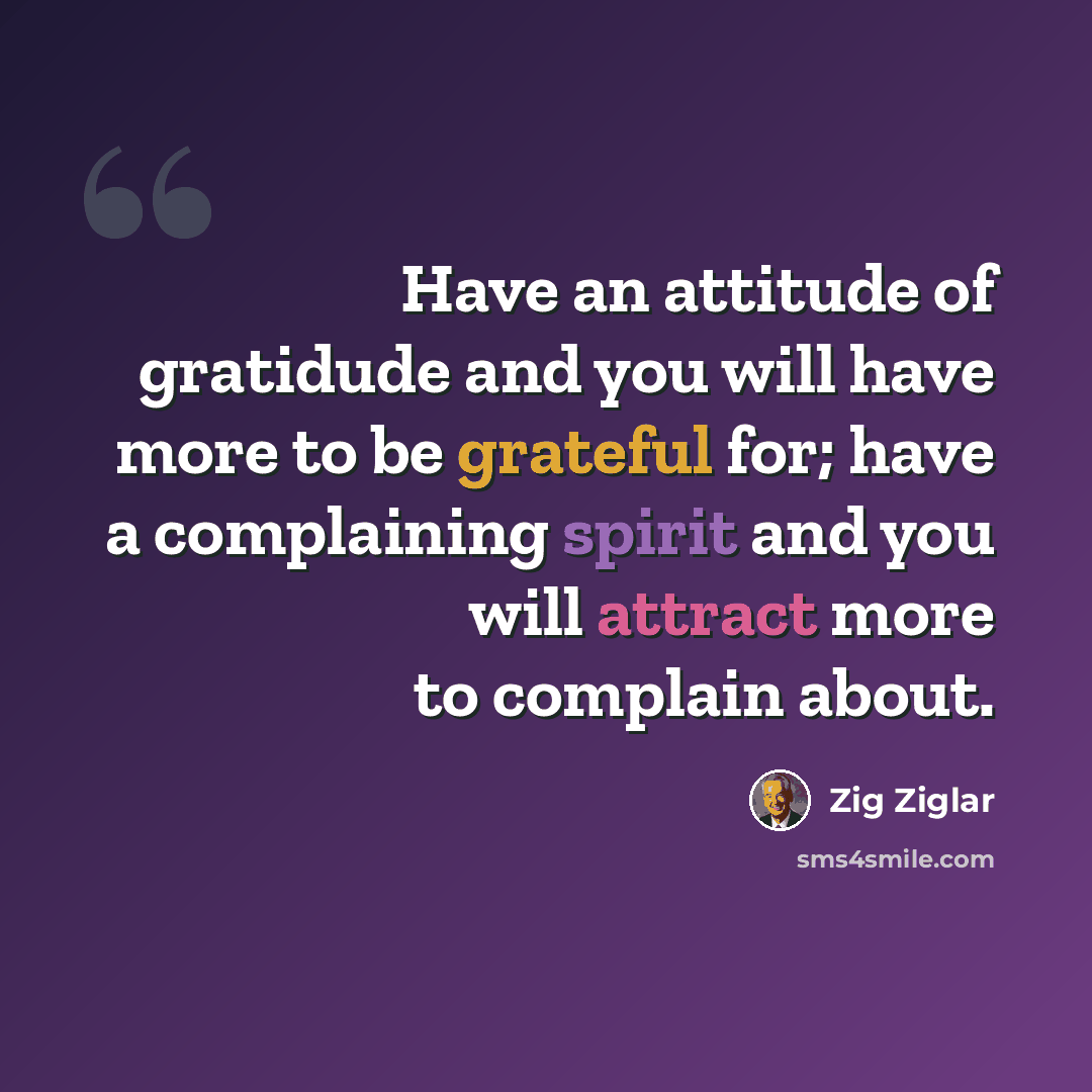 “Have an attitude of gratidude and you will have more to be grateful for; have a complaining spirit and you will attract more to complain about.” quote by Zig Ziglar