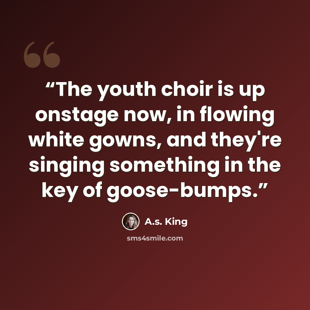 “The youth choir is up onstage now, in flowing white gowns, and they're singing something in the key of goose-bumps.” quote by A.S. King