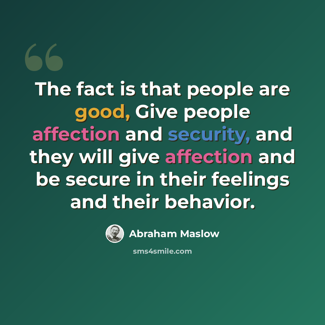 “The fact is that people are good, Give people affection and security, and they will give affection and be secure in their feelings and their behavior.” quote by Abraham Maslow